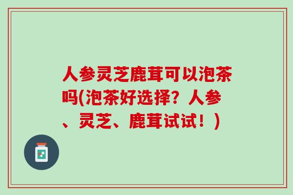 人参灵芝鹿茸可以泡茶吗(泡茶好选择？人参、灵芝、鹿茸试试！)