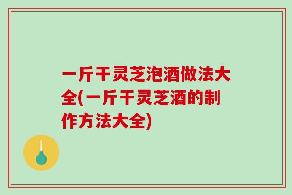 一斤干灵芝泡酒做法大全(一斤干灵芝酒的制作方法大全)