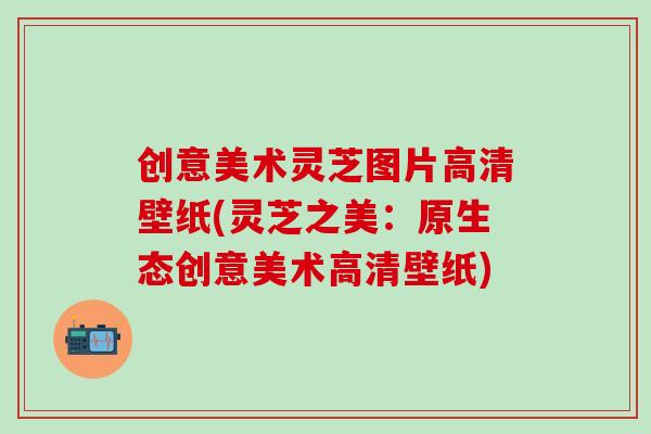 创意美术灵芝图片高清壁纸(灵芝之美：原生态创意美术高清壁纸)
