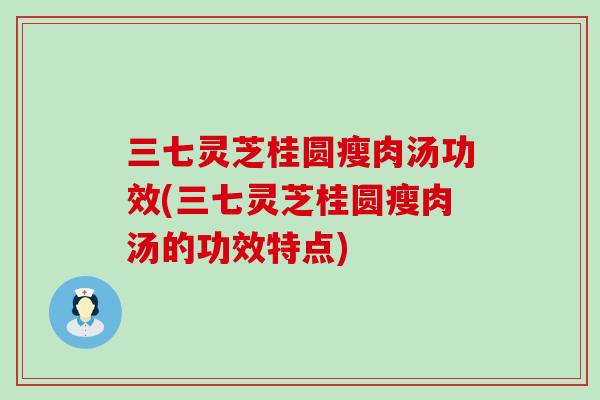 三七灵芝桂圆瘦肉汤功效(三七灵芝桂圆瘦肉汤的功效特点)