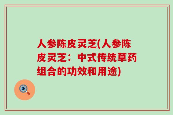 人参陈皮灵芝(人参陈皮灵芝:中式传统草药组合的功效和用途) 人参陈皮灵芝(人参陈皮灵芝:中式传统草药组合的功效和用途)