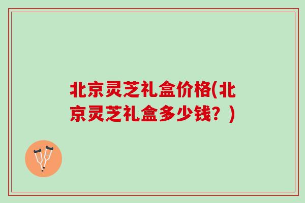 北京灵芝礼盒价格(北京灵芝礼盒多少钱？)