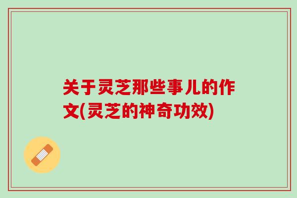 关于灵芝那些事儿的作文(灵芝的神奇功效)