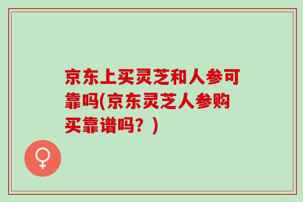 京东上买灵芝和人参可靠吗(京东灵芝人参购买靠谱吗?) 京东上买灵芝和人参可靠吗(京东灵芝人参购买靠谱吗?)