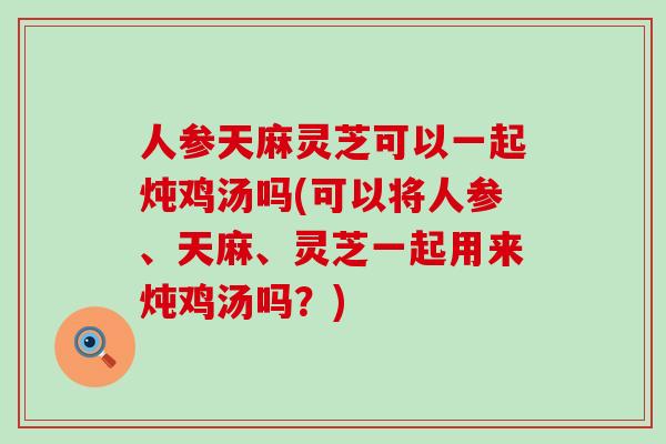 人参天麻灵芝可以一起炖鸡汤吗(可以将人参、天麻、灵芝一起用来炖鸡汤吗？)