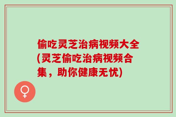 偷吃灵芝治病视频大全(灵芝偷吃治病视频合集，助你健康无忧)