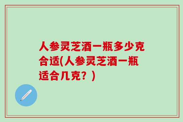 人参灵芝酒一瓶多少克合适(人参灵芝酒一瓶适合几克？)