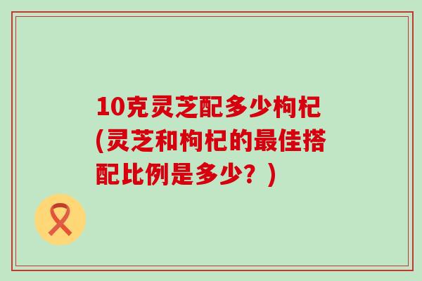 10克灵芝配多少枸杞(灵芝和枸杞的最佳搭配比例是多少？)