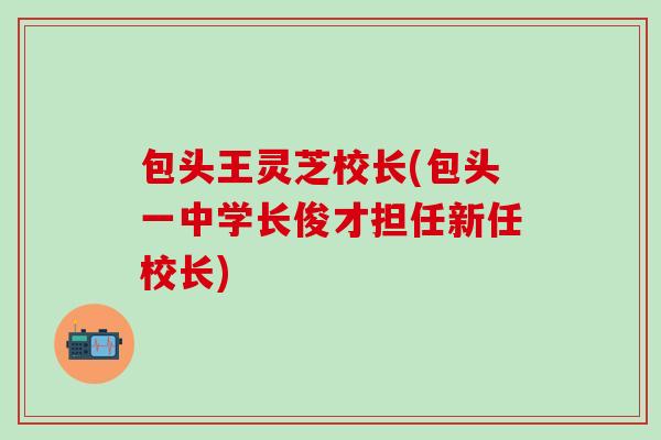 包头王灵芝校长(包头一中学长俊才担任新任校长)