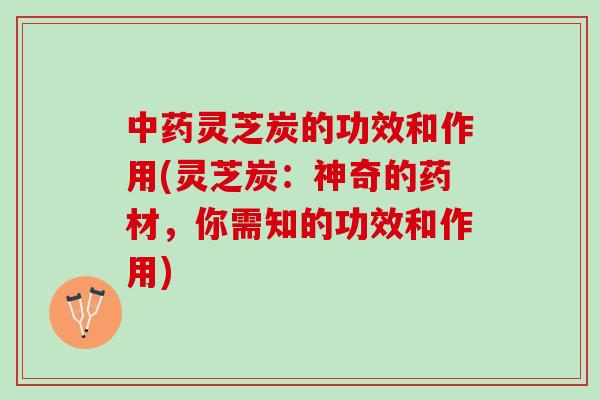 中药灵芝炭的功效和作用(灵芝炭：神奇的药材，你需知的功效和作用)