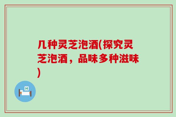 几种灵芝泡酒(探究灵芝泡酒，品味多种滋味)
