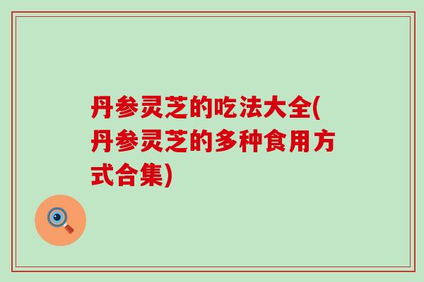 丹参灵芝的吃法大全(丹参灵芝的多种食用方式合集)