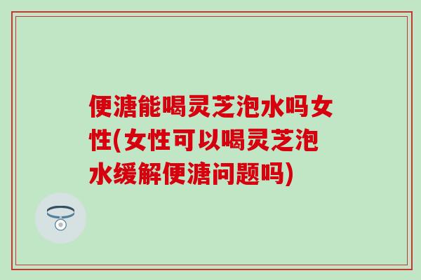 便溏能喝灵芝泡水吗女性(女性可以喝灵芝泡水缓解便溏问题吗)