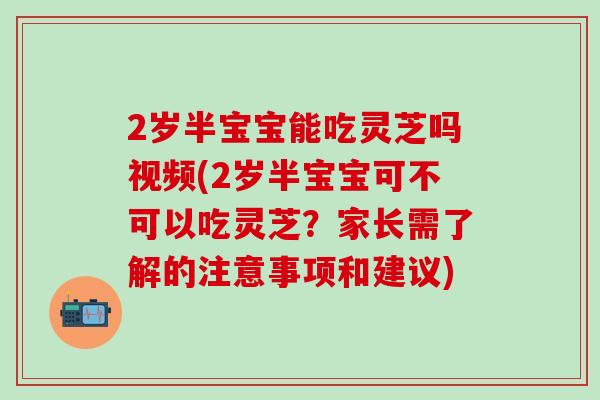 2岁半宝宝能吃灵芝吗视频(2岁半宝宝可不可以吃灵芝？家长需了解的注意事项和建议)