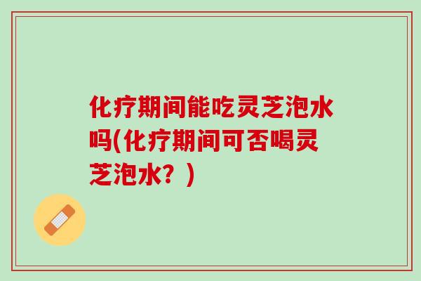 化疗期间能吃灵芝泡水吗(化疗期间可否喝灵芝泡水？)