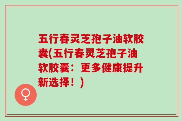 五行春灵芝孢子油软胶囊(五行春灵芝孢子油软胶囊:更多健康提升新选择!) 五行春灵芝孢子油软胶囊(五行春灵芝孢子油软胶囊:更多健康提升新选择!)
