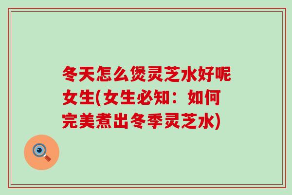 冬天怎么煲灵芝水好呢女生(女生必知：如何完美煮出冬季灵芝水)