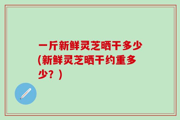 一斤新鲜灵芝晒干多少(新鲜灵芝晒干约重多少?) 一斤新鲜灵芝晒干多少(新鲜灵芝晒干约重多少?)