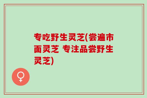专吃野生灵芝(尝遍市面灵芝 专注品尝野生灵芝)