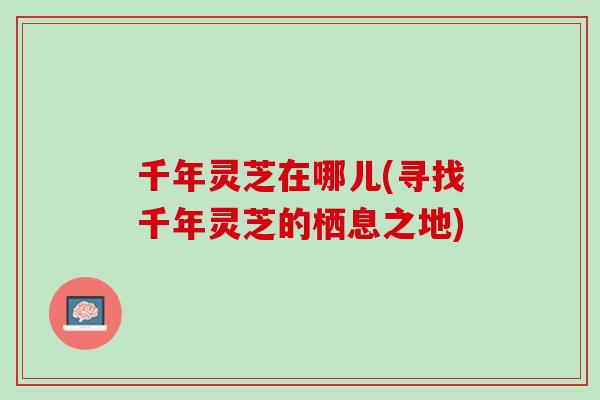 千年灵芝在哪儿(寻找千年灵芝的栖息之地)