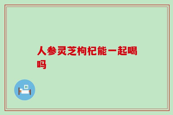 人参灵芝枸杞能一起喝吗