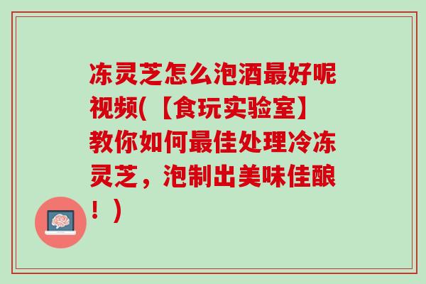 冻灵芝怎么泡酒最好呢视频(【食玩实验室】教你如何最佳处理冷冻灵芝，泡制出美味佳酿！)
