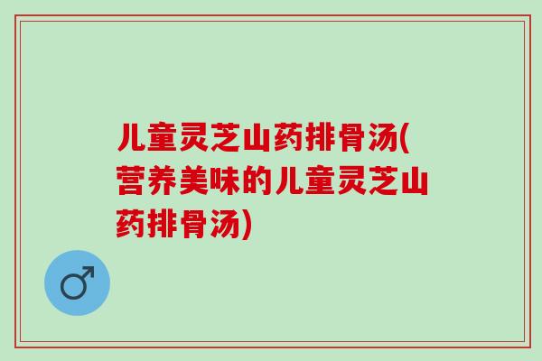 儿童灵芝山药排骨汤(营养美味的儿童灵芝山药排骨汤)