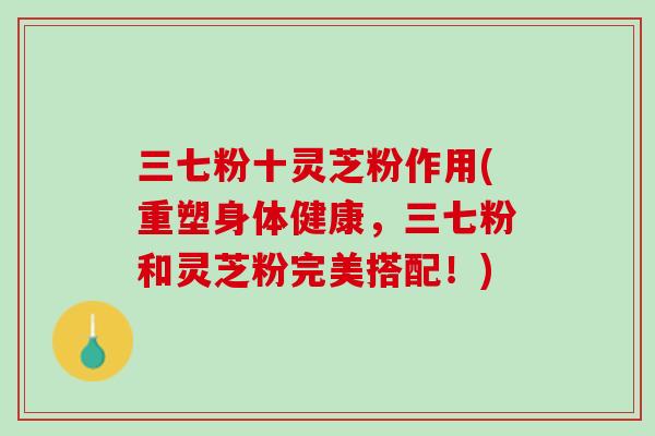 三七粉十灵芝粉作用(重塑身体健康，三七粉和灵芝粉完美搭配！)