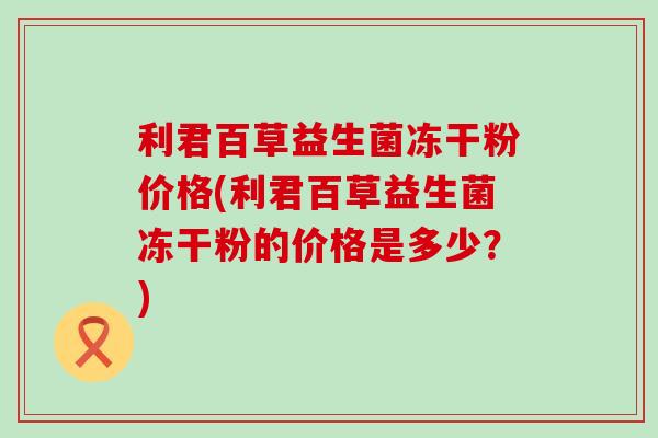 利君百草益生菌冻干粉价格(利君百草益生菌冻干粉的价格是多少？)