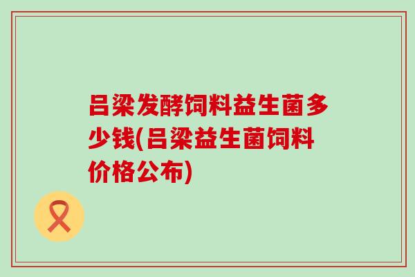 吕梁发酵饲料益生菌多少钱(吕梁益生菌饲料价格公布)