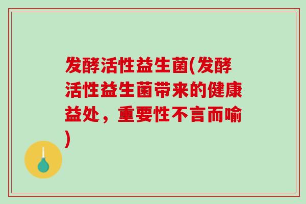 发酵活性益生菌(发酵活性益生菌带来的健康益处，重要性不言而喻)