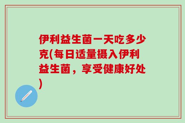 伊利益生菌一天吃多少克(每日适量摄入伊利益生菌，享受健康好处)