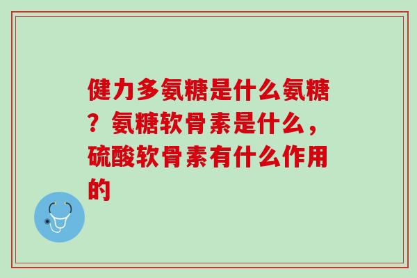 健力多氨糖是什么氨糖？氨糖软骨素是什么，硫酸软骨素有什么作用的
