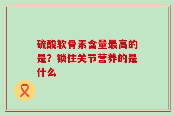 硫酸软骨素含量最高的是？锁住关节营养的是什么