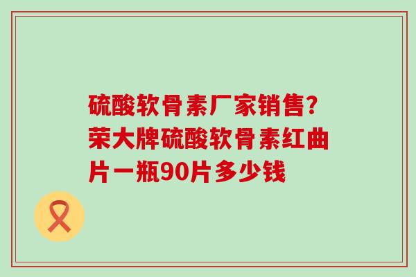 硫酸软骨素厂家销售？荣大牌硫酸软骨素红曲片一瓶90片多少钱