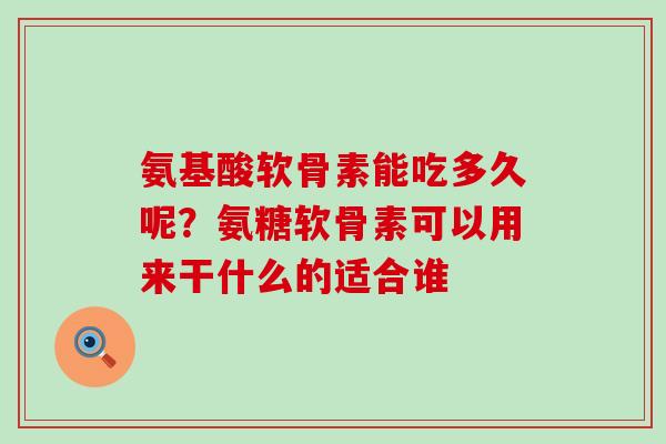氨基酸软骨素能吃多久呢？氨糖软骨素可以用来干什么的适合谁