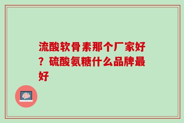 流酸软骨素那个厂家好？硫酸氨糖什么品牌最好