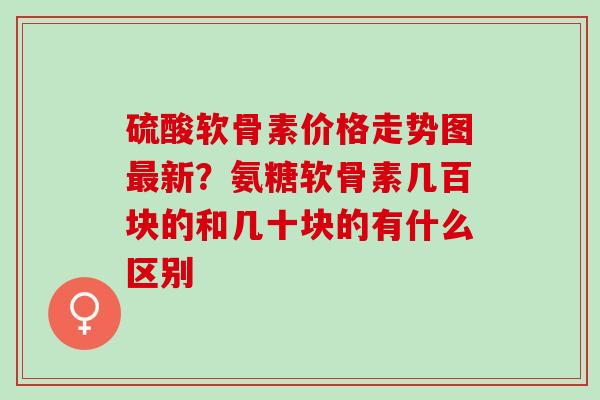 硫酸软骨素价格走势图新?氨糖软骨素几百块的和几十块的有什么区别 硫酸软骨素价格走势图新?氨糖软骨素几百块的和几十块的有什么区别