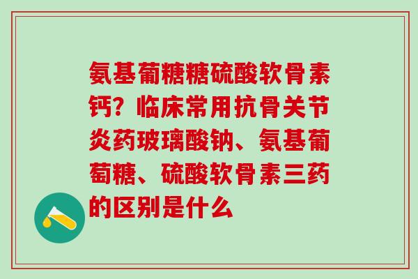 氨基葡糖糖硫酸软骨素钙？临床常用抗骨关节炎药玻璃酸钠、氨基葡萄糖、硫酸软骨素三药的区别是什么