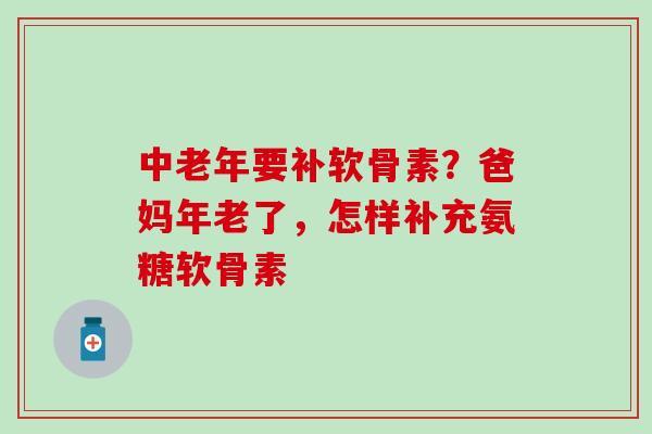 中老年要补软骨素？爸妈年老了，怎样补充氨糖软骨素