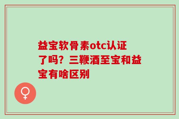 益宝软骨素otc认证了吗？三鞭酒至宝和益宝有啥区别