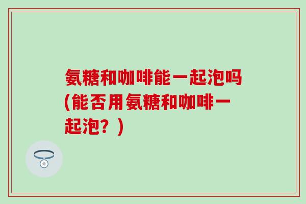 氨糖和咖啡能一起泡吗(能否用氨糖和咖啡一起泡？)