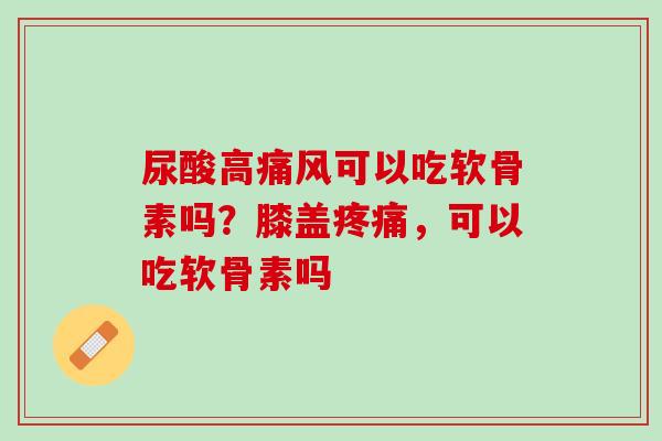 尿酸高痛风可以吃软骨素吗？膝盖疼痛，可以吃软骨素吗