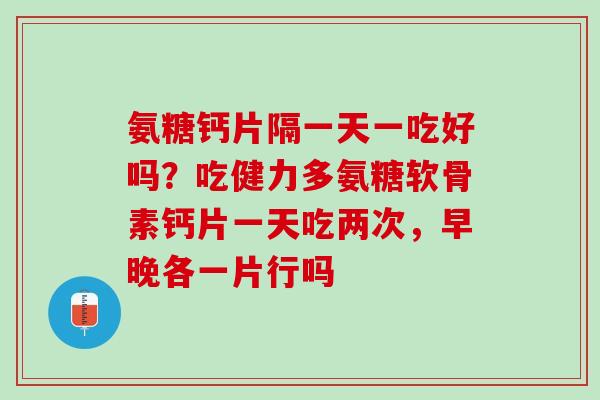 氨糖钙片隔一天一吃好吗？吃健力多氨糖软骨素钙片一天吃两次，早晚各一片行吗