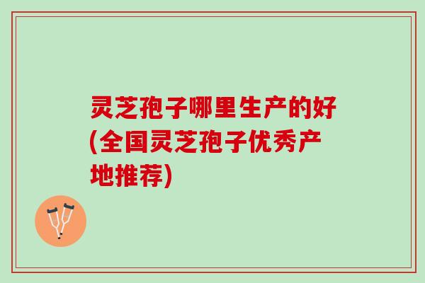 灵芝孢子哪里生产的好(全国灵芝孢子优秀产地推荐)