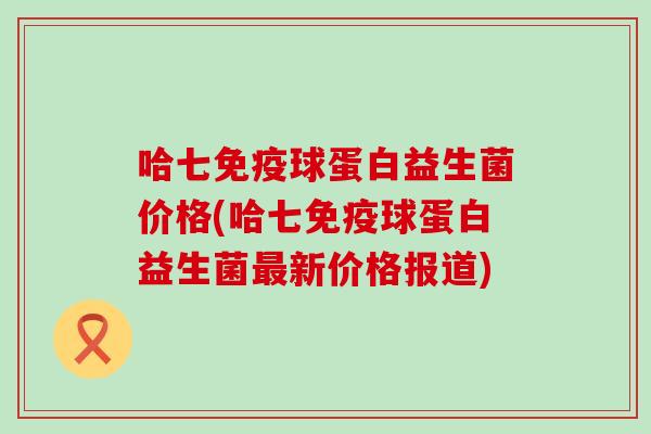 哈七免疫球蛋白益生菌价格(哈七免疫球蛋白益生菌最新价格报道)