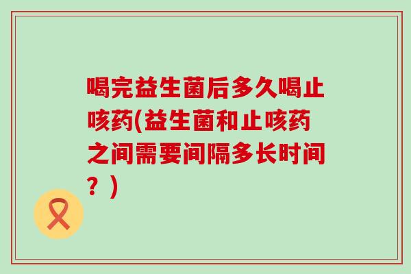 喝完益生菌后多久喝止咳药(益生菌和止咳药之间需要间隔多长时间？)
