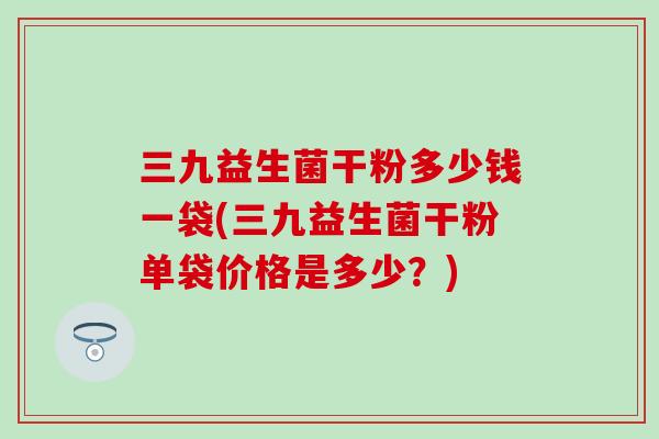 三九益生菌干粉多少钱一袋(三九益生菌干粉单袋价格是多少？)