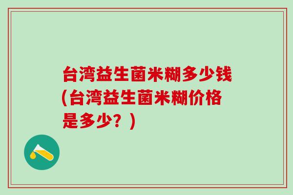 台湾益生菌米糊多少钱(台湾益生菌米糊价格是多少?) 台湾益生菌米糊多少钱(台湾益生菌米糊价格是多少?)