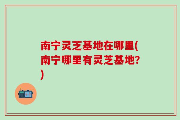 南宁灵芝基地在哪里(南宁哪里有灵芝基地？)
